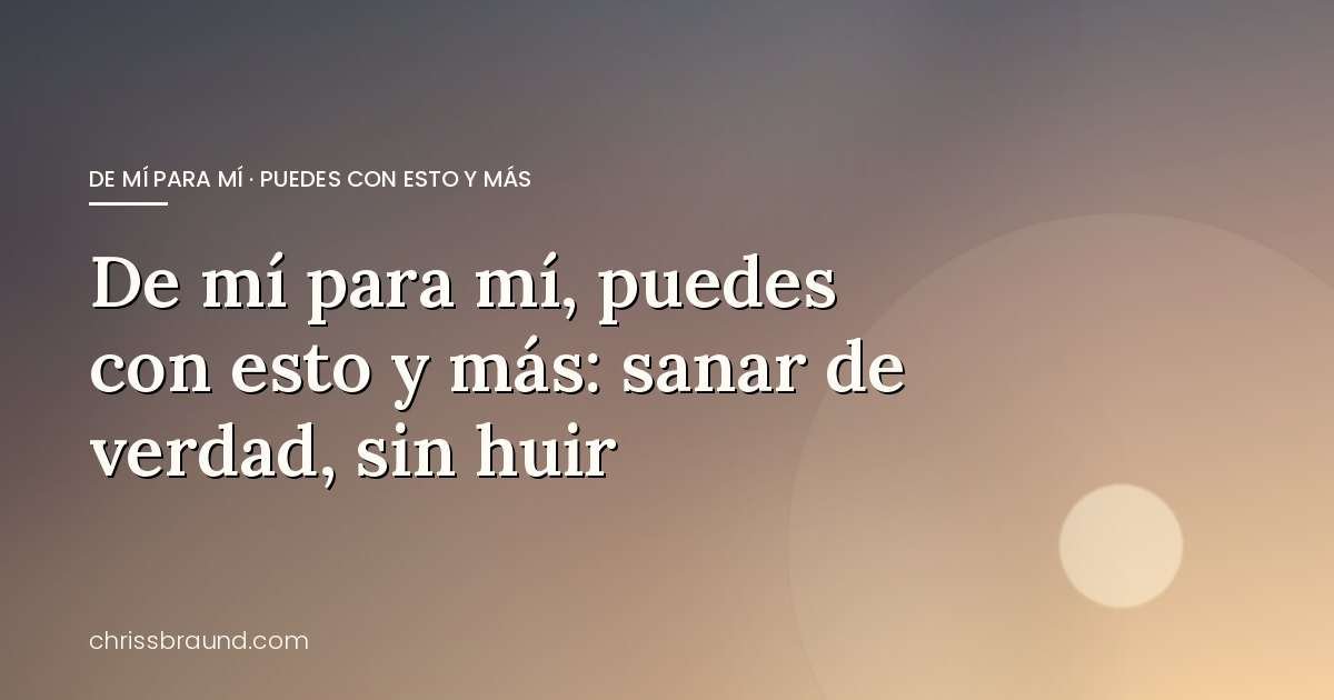 De mí para mí, puedes con esto y más: sanar de verdad, sin huir — blog de Chriss Braund